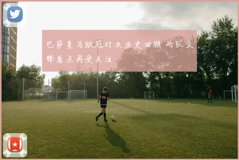 巴萨皇马欧冠对决历史回顾 两队交锋看点再受关注