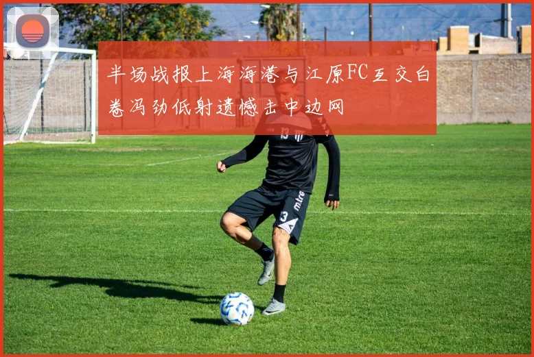 半场战报上海海港与江原FC互交白卷冯劲低射遗憾击中边网