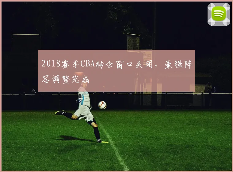 2018赛季CBA转会窗口关闭，豪强阵容调整完成