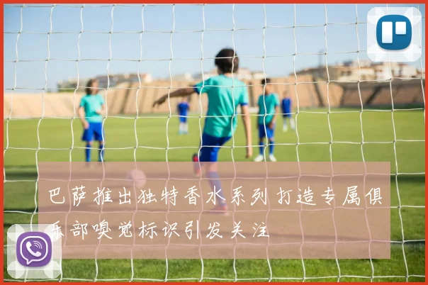 巴萨推出独特香水系列打造专属俱乐部嗅觉标识引发关注
